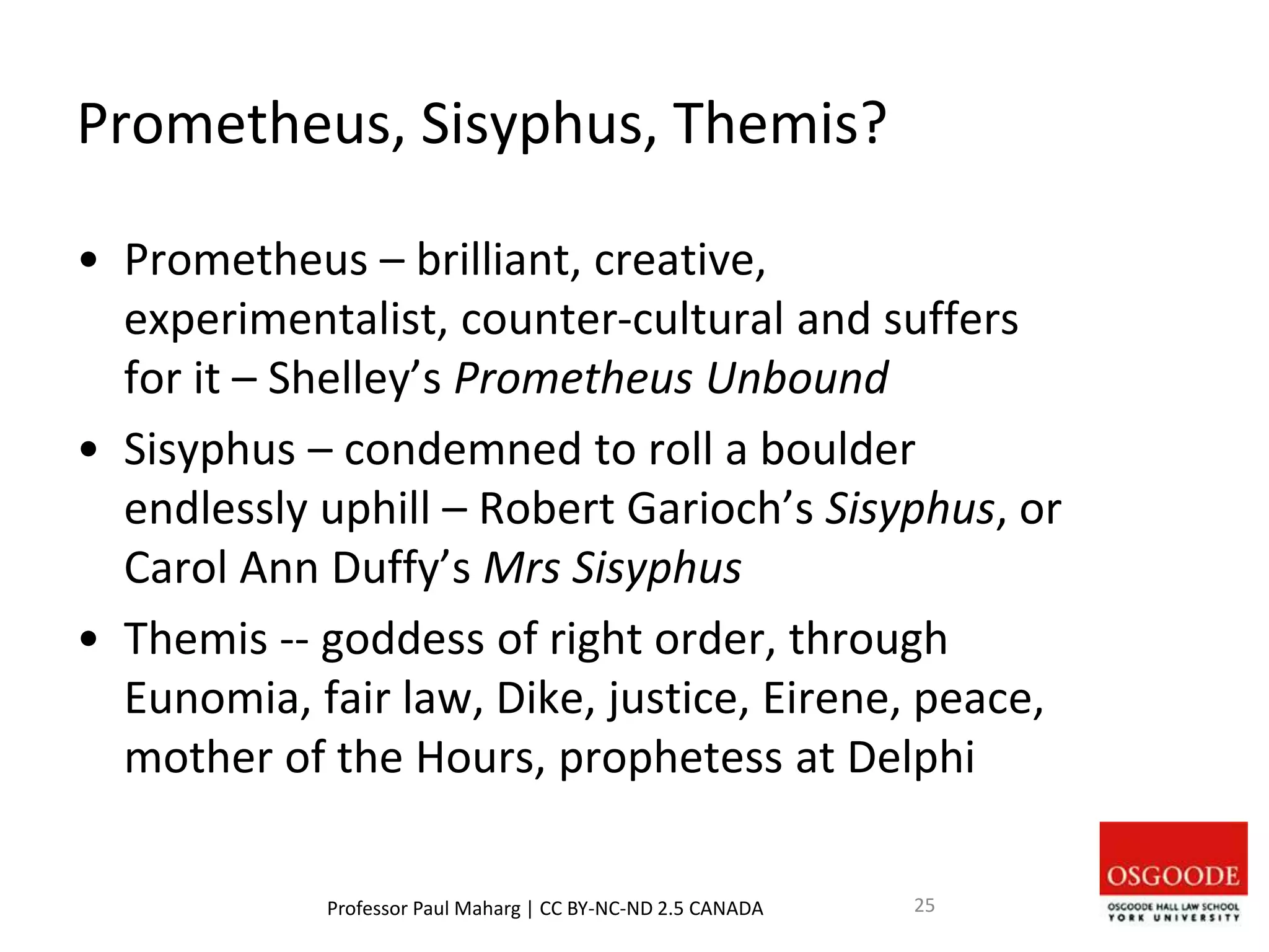 Prometheus, Sisyphus, Themis?
• Prometheus – brilliant, creative,
experimentalist, counter-cultural and suffers
for it – Shelley’s Prometheus Unbound
• Sisyphus – condemned to roll a boulder
endlessly uphill – Robert Garioch’s Sisyphus, or
Carol Ann Duffy’s Mrs Sisyphus
• Themis -- goddess of right order, through
Eunomia, fair law, Dike, justice, Eirene, peace,
mother of the Hours, prophetess at Delphi
Professor Paul Maharg | CC BY-NC-ND 2.5 CANADA 25
 