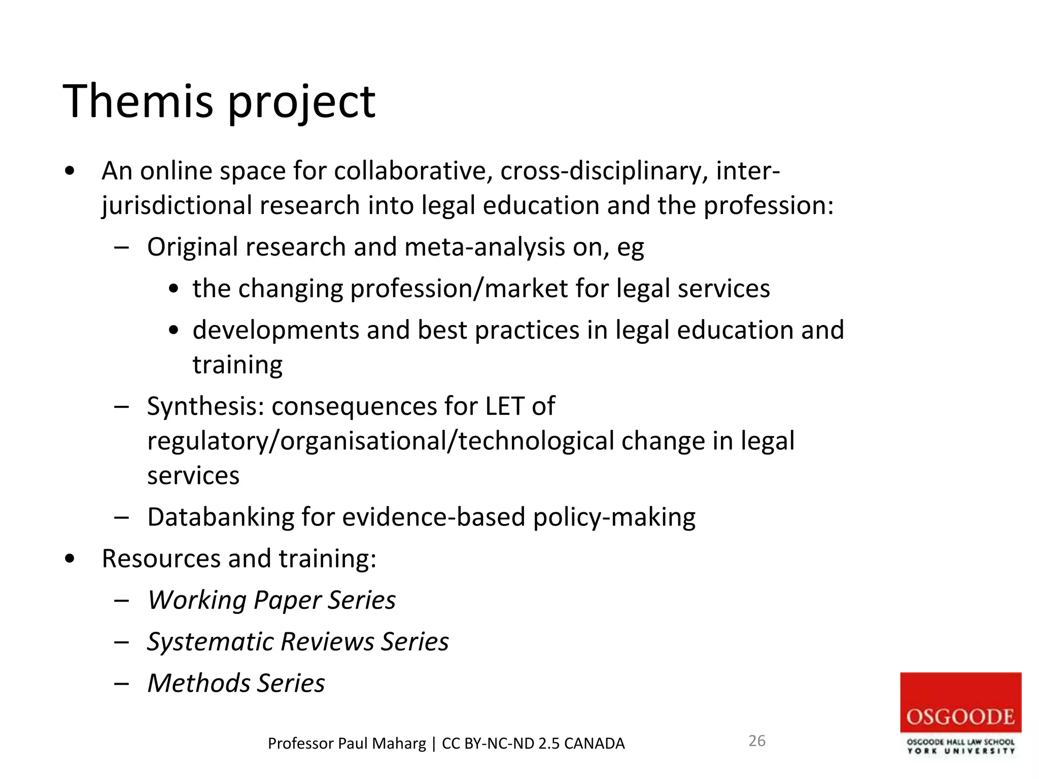 Themis project
• An online space for collaborative, cross-disciplinary, inter-
jurisdictional research into legal education and the profession:
– Original research and meta-analysis on, eg
• the changing profession/market for legal services
• developments and best practices in legal education and
training
– Synthesis: consequences for LET of
regulatory/organisational/technological change in legal
services
– Databanking for evidence-based policy-making
• Resources and training:
– Working Paper Series
– Systematic Reviews Series
– Methods Series
Professor Paul Maharg | CC BY-NC-ND 2.5 CANADA 26
 