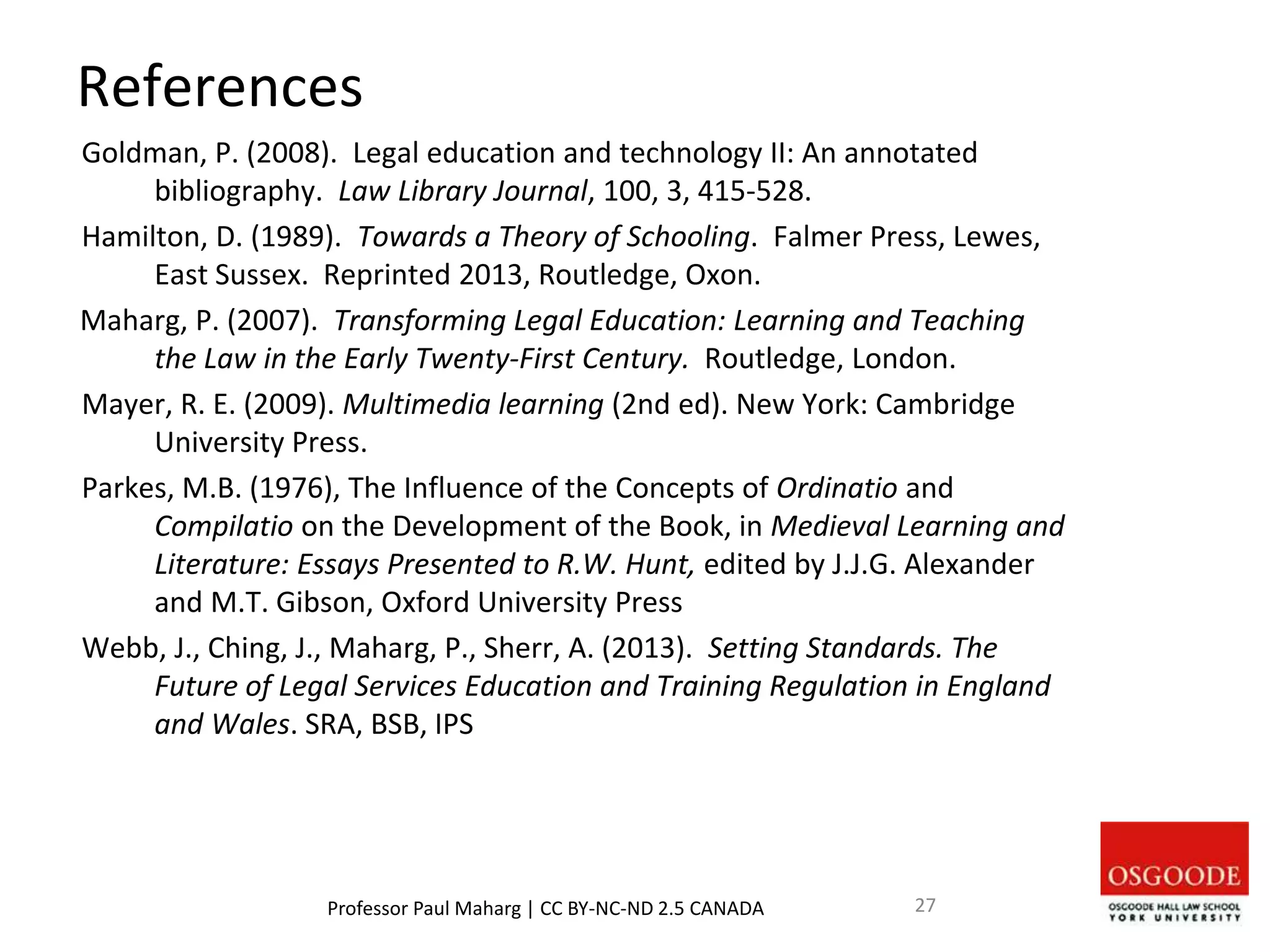 References
Goldman, P. (2008). Legal education and technology II: An annotated
bibliography. Law Library Journal, 100, 3, 415-528.
Hamilton, D. (1989). Towards a Theory of Schooling. Falmer Press, Lewes,
East Sussex. Reprinted 2013, Routledge, Oxon.
Maharg, P. (2007). Transforming Legal Education: Learning and Teaching
the Law in the Early Twenty-First Century. Routledge, London.
Mayer, R. E. (2009). Multimedia learning (2nd ed). New York: Cambridge
University Press.
Parkes, M.B. (1976), The Influence of the Concepts of Ordinatio and
Compilatio on the Development of the Book, in Medieval Learning and
Literature: Essays Presented to R.W. Hunt, edited by J.J.G. Alexander
and M.T. Gibson, Oxford University Press
Webb, J., Ching, J., Maharg, P., Sherr, A. (2013). Setting Standards. The
Future of Legal Services Education and Training Regulation in England
and Wales. SRA, BSB, IPS
Professor Paul Maharg | CC BY-NC-ND 2.5 CANADA 27
 