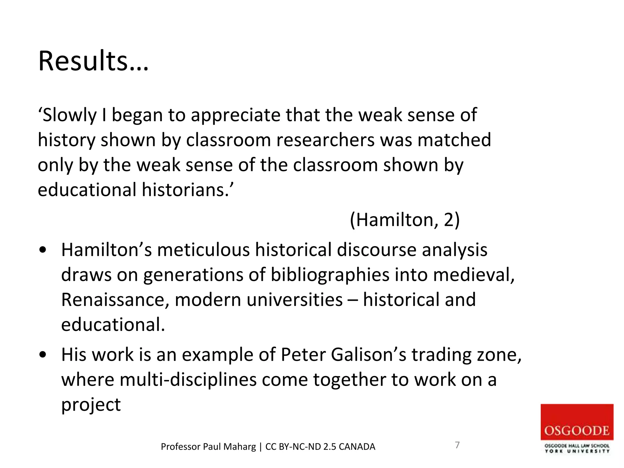 Results…
‘Slowly I began to appreciate that the weak sense of
history shown by classroom researchers was matched
only by the weak sense of the classroom shown by
educational historians.’
(Hamilton, 2)
• Hamilton’s meticulous historical discourse analysis
draws on generations of bibliographies into medieval,
Renaissance, modern universities – historical and
educational.
• His work is an example of Peter Galison’s trading zone,
where multi-disciplines come together to work on a
project
Professor Paul Maharg | CC BY-NC-ND 2.5 CANADA 7
 