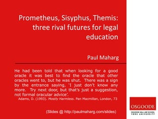 Prometheus, Sisyphus, Themis:
three rival futures for legal
education
Paul Maharg
He had been told that when looking for a good
oracle it was best to find the oracle that other
oracles went to, but he was shut. There was a sign
by the entrance saying, ‘I just don’t know any
more. Try next door, but that’s just a suggestion,
not formal oracular advice’.
Adams, D. (1993). Mostly Harmless. Pan Macmillan, London, 73
(Slides @ http://paulmaharg.com/slides)
 