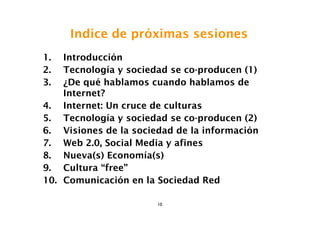 Indice de próximas sesiones
1.  Introducción
2.  Tecnología y sociedad se co-producen (1)
3.  ¿De qué hablamos cuando hablamos de
    Internet?
4. Internet: Un cruce de culturas
5. Tecnología y sociedad se co-producen (2)
6. Visiones de la sociedad de la información
7. Web 2.0, Social Media y afines
8. Nueva(s) Economía(s)
9. Cultura “free”
10. Comunicación en la Sociedad Red

                       10
 