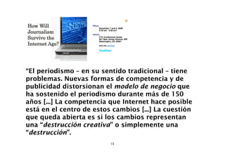 “El periodismo – en su sentido tradicional – tiene
problemas. Nuevas formas de competencia y de
publicidad distorsionan el modelo de negocio que
ha sostenido el periodismo durante más de 150
años [...] La competencia que Internet hace posible
está en el centro de estos cambios [...] La cuestión
que queda abierta es si los cambios representan
una “destrucción creativa” o simplemente una
“destrucción”.
                          13
 