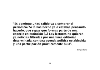 “Es domingo, ¿has salido ya a comprar el
periódico? Si lo has hecho ya o estabas pensando
hacerlo, que sepas que formas parte de una
especie en extinción [...] Los lectores no quieren
ya noticias filtradas por una línea editorial
determinada, con una agenda política establecida
y una participación prácticamente nula”.
                                           Enrique Dans




                        14
 