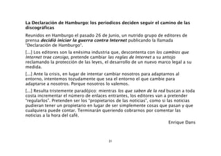 La Declaración de Hamburgo: los periodicos deciden seguir el camino de las
discográficas
Reunidos en Hamburgo el pasado 26 de Junio, un nutrido grupo de editores de
prensa decidió iniciar la guerra contra Internet publicando la llamada
“Declaración de Hamburgo“.
[...] Los editores son la enésima industria que, descontenta con los cambios que
Internet trae consigo, pretende cambiar las reglas de Internet a su antojo
reclamando la protección de las leyes, el desarrollo de un nuevo marco legal a su
medida.
[...] Ante la crisis, en lugar de intentar cambiar nosotros para adaptarnos al
entorno, intentemos tozudamente que sea el entorno el que cambie para
adaptarse a nosotros. Porque nosotros lo valemos.
[...] Resulta tristemente paradójico: mientras los que saben de la red buscan a toda
costa incrementar el número de enlaces entrantes, los editores van a pretender
“regularlos”. Pretenden ser los “propietarios de las noticias”, como si las noticias
pudieran tener un propietario en lugar de ser simplemente cosas que pasan y que
cualquiera puede contar. Terminarán queriendo cobrarnos por comentar las
noticias a la hora del café.
                                                                        Enrique Dans



                                          21
 
