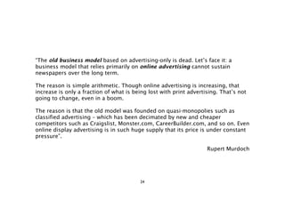 “The old business model based on advertising-only is dead. Let’s face it: a
business model that relies primarily on online advertising cannot sustain
newspapers over the long term.

The reason is simple arithmetic. Though online advertising is increasing, that
increase is only a fraction of what is being lost with print advertising. That’s not
going to change, even in a boom.

The reason is that the old model was founded on quasi-monopolies such as
classified advertising – which has been decimated by new and cheaper
competitors such as Craigslist, Monster.com, CareerBuilder.com, and so on. Even
online display advertising is in such huge supply that its price is under constant
pressure”.

                                                                    Rupert Murdoch




                                         24
 