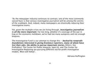 “As the newspaper industry continues to contract, one of the most commonly
voiced fears is that serious investigative journalism will be among the victims
of the scaleback. And, indeed, many newspapers are drastically reducing their
investigative teams.

Yet, given the multiple crises we are living through, investigative journalism
is all the more important. For too long, whether it's coverage of the war in
Iraq or the economic meltdown, we've had too many autopsies and not enough
biopsies.

The Investigative Fund is our attempt to change this -- backed by nonprofit
foundations interested in giving freelance reporters, many of whom have
lost their jobs, the ability to pursue important stories. Others, like
ProPublica, The Center for Public Integrity, Spot.US, and The Center for
Investigative Reporting are pursuing different not-for-profit investigative
models. More will follow”.

                                                            Adriana Huffington


                                        25
 