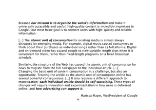 Because our mission is to organize the world's information and make it
universally accessible and useful, high-quality content is incredibly important to
Google. Our most basic goal is to connect users with high- quality and reliable
information.

[...] The atomic unit of consumption for existing media is almost always
disrupted by emerging media. For example, digital music caused consumers to
think about their purchases as individual songs rather than as full albums. Digital
and on-demand video has caused people to view variable-length clips when it is
convenient for them, rather than fixed-length programs on a fixed broadcast
schedule.

Similarly, the structure of the Web has caused the atomic unit of consumption for
news to migrate from the full newspaper to the individual article. [...]
Changing the basic unit of content consumption is a challenge, but also an
opportunity. Treating the article as the atomic unit of consumption online has
several powerful consequences. [...] It also requires a different approach to
monetization: each individual article should be self-sustaining. These types of
changes will require innovation and experimentation in how news is delivered
online, and how advertising can support it.

                                              Marissa Mayer, VicePresident of Google
                                         26
 