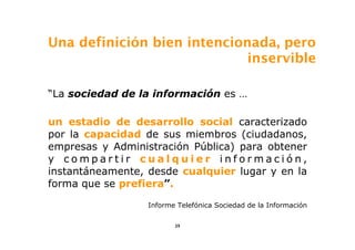 Una definición bien intencionada, pero
                             inservible

“La sociedad de la información es …

un estadio de desarrollo social caracterizado
por la capacidad de sus miembros (ciudadanos,
empresas y Administración Pública) para obtener
y compartir cualquier información,
instantáneamente, desde cualquier lugar y en la
forma que se prefiera”.

                  Informe Telefónica Sociedad de la Información


                         39
 