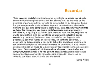 Recordar
“Este proceso social denominado como tecnología no existe por sí solo,
en un mundo de su propia creación. Por el contrario, es uno más de los
aspectos importantes del desarrollo de la sociedad en su conjunto. Como
los que componen la sociedad constituyen al mismo tiempo el material
humano del que está compuesto la tecnología, ésta debe inevitablemente
reflejar los contornos del orden social concreto que la produce y
sostiene. Y, al igual que cualquier otra aventura humana, no progresa de
modo automático, sino que contiene un elemento subjetivo que la
conduce, y que toma las formas concretas dadas por la gente más
poderosa y con más fuerza en la sociedad, en conflicto con otras. El
desarrollo de la tecnología, y por tanto del orden social que implica, está
tan determinado por las nociones concretas de orden social a las que se
acopla como por las leyes de la naturaleza y las relaciones mecánicas entre
las cosas. Este empeño histórico contiene siempre, como todos, un
rango de posibilidades a la vez que de necesidades; posibilidades que
son conquistadas por gente concreta, para propósitos concretos, de
acuerdo con ideas concretas del destino social”.
                                                               David Noble
                                   51
 