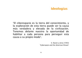 Ideologías



“El ciberespacio es la tierra del conocimiento, y
la exploración de esta tierra puede ser la causa
más verdadera y elevada de la civilización.
Tenemos delante nuestro la oportunidad de
habilitar a cada persona para perseguir esta
causa a su propio modo”.

                                     E. Dyson y otros (1993)
                       ‘Cyberspace and the American Dream’



                        55
 