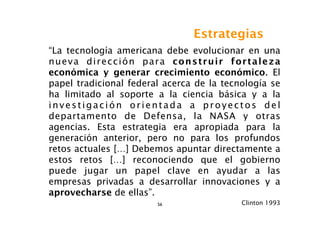 Estrategias
“La tecnología americana debe evolucionar en una
nueva dirección para construir fortaleza
económica y generar crecimiento económico. El
papel tradicional federal acerca de la tecnología se
ha limitado al soporte a la ciencia básica y a la
investigación orientada a proyectos del
departamento de Defensa, la NASA y otras
agencias. Esta estrategia era apropiada para la
generación anterior, pero no para los profundos
retos actuales […] Debemos apuntar directamente a
estos retos […] reconociendo que el gobierno
puede jugar un papel clave en ayudar a las
empresas privadas a desarrollar innovaciones y a
aprovecharse de ellas”.
                        56                 Clinton 1993
 