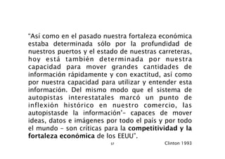 “Así como en el pasado nuestra fortaleza económica
estaba determinada sólo por la profundidad de
nuestros puertos y el estado de nuestras carreteras,
hoy está también determinada por nuestra
capacidad para mover grandes cantidades de
información rápidamente y con exactitud, así como
por nuestra capacidad para utilizar y entender esta
información. Del mismo modo que el sistema de
autopistas interestatales marcó un punto de
inflexión histórico en nuestro comercio, las
autopistasde la información’– capaces de mover
ideas, datos e imágenes por todo el país y por todo
el mundo – son críticas para la competitividad y la
fortaleza económica de los EEUU”.
                          57               Clinton 1993
 