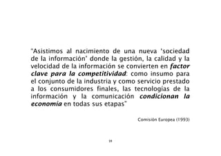 “Asistimos al nacimiento de una nueva ‘sociedad
de la información’ donde la gestión, la calidad y la
velocidad de la información se convierten en factor
clave para la competitividad: como insumo para
el conjunto de la industria y como servicio prestado
a los consumidores finales, las tecnologías de la
información y la comunicación condicionan la
economía en todas sus etapas”

                                   Comisión Europea (1993)




                         59
 