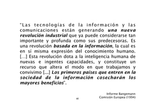“Las tecnologías de la información y las
comunicaciones están generando una nueva
revolución industrial que ya puede considerarse tan
importante y profunda como sus predecesoras. Es
una revolución basada en la información, la cual es
en sí misma expresión del conocimiento humano.
[…] Esta revolución dota a la inteligencia humana de
nuevas e ingentes capacidades, y constituye un
recurso que altera el modo en que trabajamos y
convivimo [...] Los primeros países que entren en la
sociedad de la información cosecharán los
mayores beneficios”.

                                       Informe Bangemann
                         60        Comisión Europea (1994)
 