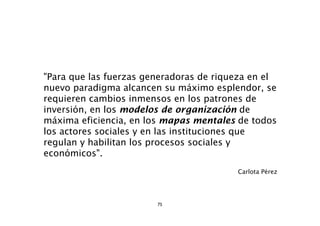 "Para que las fuerzas generadoras de riqueza en el
nuevo paradigma alcancen su máximo esplendor, se
requieren cambios inmensos en los patrones de
inversión, en los modelos de organización de
máxima eficiencia, en los mapas mentales de todos
los actores sociales y en las instituciones que
regulan y habilitan los procesos sociales y
económicos".
                                         Carlota Pérez




                        75
 