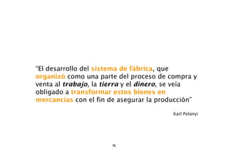 “El desarrollo del sistema de fábrica, que
organizó como una parte del proceso de compra y
venta al trabajo, la tierra y el dinero, se veía
obligado a transformar estos bienes en
mercancías con el fin de asegurar la producción”

                                        Karl Polanyi




                      78
 