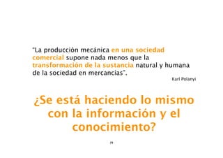 “La producción mecánica en una sociedad
comercial supone nada menos que la
transformación de la sustancia natural y humana
de la sociedad en mercancías”.
                                         Karl Polanyi




¿Se está haciendo lo mismo
  con la información y el
       conocimiento?
                       79
 