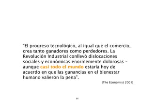 “El progreso tecnológico, al igual que el comercio,
crea tanto ganadores como perdedores. La
Revolución Industrial conllevó dislocaciones
sociales y económicas enormemente dolorosas –
aunque casi todo el mundo estaría hoy de
acuerdo en que las ganancias en el bienestar
humano valieron la pena”.
                                     (The Economist 2001)




                         81
 