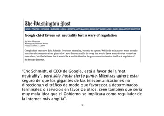 “Eric Schmidt, el CEO de Google, está a favor de la ‘net
neutrality’, pero sólo hasta cierto punto. Mientras quiere estar
seguro de que los gigantes de las telecomunicaciones no
direccionan el tráfico de modo que favorezca a determinados
terminales o servicios en favor de otros, cree también que sería
muy mala idea que el Gobierno se implicara como regulador de
la Internet más amplia”.
                               12
 