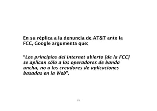 En su réplica a la denuncia de AT&T ante la
FCC, Google argumenta que:


“Los principios del Internet abierto [de la FCC]
se aplican sólo a los operadores de banda
ancha, no a los creadores de aplicaciones
basadas en la Web”.




                        13
 