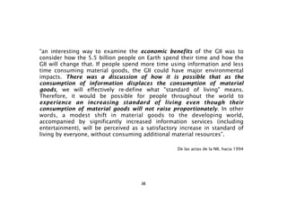 “an interesting way to examine the economic benefits of the GII was to
consider how the 5.5 billion people on Earth spend their time and how the
GII will change that. If people spend more time using information and less
time consuming material goods, the GII could have major environmental
impacts. There was a discussion of how it is possible that as the
consumption of information displaces the consumption of material
goods, we will effectively re-define what "standard of living" means.
Therefore, it would be possible for people throughout the world to
experience an increasing standard of living even though their
consumption of material goods will not raise proportionately. In other
words, a modest shift in material goods to the developing world,
accompanied by significantly increased information services (including
entertainment), will be perceived as a satisfactory increase in standard of
living by everyone, without consuming additional material resources”.

                                                  De las actas de la NII, hacia 1994




                                     38
 