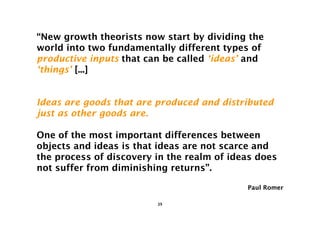 “New growth theorists now start by dividing the
world into two fundamentally different types of
productive inputs that can be called ‘ideas’ and
‘things’ [...]


Ideas are goods that are produced and distributed
just as other goods are.

One of the most important differences between
objects and ideas is that ideas are not scarce and
the process of discovery in the realm of ideas does
not suffer from diminishing returns”.

                                            Paul Romer

                         39
 