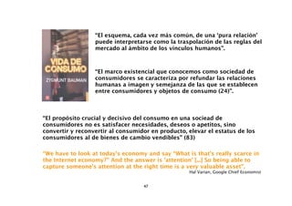 “El esquema, cada vez más común, de una ‘pura relación’
                  puede interpretarse como la traspolación de las reglas del
                  mercado al ámbito de los vínculos humanos”.



                  “El marco existencial que conocemos como sociedad de
                  consumidores se caracteriza por refundar las relaciones
                  humanas a imagen y semejanza de las que se establecen
                  entre consumidores y objetos de consumo (24)”.



“El propósito crucial y decisivo del consumo en una sociead de
consumidores no es satisfacer necesidades, deseos o apetitos, sino
convertir y reconvertir al consumidor en producto, elevar el estatus de los
consumidores al de bienes de cambio vendibles” (83)

“We have to look at today’s economy and say “What is that’s really scarce in
the Internet economy?” And the answer is ‘attention’ [...] So being able to
capture someone’s attention at the right time is a very valuable asset”.
                                                   Hal Varian, Google Chief Economist


                                   47
 