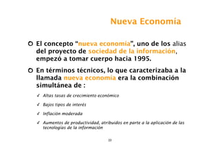 Nueva Economía

El concepto “nueva economía”, uno de los alias
del proyecto de sociedad de la información,
empezó a tomar cuerpo hacia 1995.
En términos técnicos, lo que caracterizaba a la
llamada nueva economía era la combinación
simultánea de :
✓ Altas tasas de crecimiento económico

✓ Bajos tipos de interés

✓ Inflación moderada

✓ Aumentos de productividad, atribuidos en parte a la aplicación de las
  tecnologías de la información

                                  23
 
