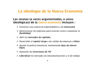 La ideología de la Nueva Economía

Las recetas (a veces argumentadas, a veces
ideológicas) de la nueva economía incluyen :
  ✓ Incentivar una cultura de emprendedores y de innovación

  ✓ Reestructurar las empresas para recortar costes y aumentar la
    flexibilidad

  ✓ Abrir los mercados de capitales

  ✓ Desarrollar el capital riesgo y las salidas de empresas a Bolsa.

  ✓ Ajustar la política monetaria, manteniendo tipos de interés
    bajos.

  ✓ Aumentar las inversiones de TIC

  ✓ Liberalizar los mercados de telecomunicaciones y el de trabajo

                                 24
 