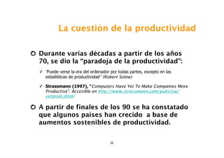 La cuestión de la productividad

Durante varias décadas a partir de los años
70, se dio la “paradoja de la productividad”:
✓ “Puede verse la era del ordenador por todas partes, excepto en las
  estadísticas de productividad” (Robert Solow)

✓ Strassmann (1997), "Computers Have Yet To Make Companies More
  Productive". Accesible en http://www.strassmann.com/pubs/cw/
  yetprod.shtml

A partir de finales de los 90 se ha constatado
que algunos países han crecido a base de
aumentos sostenibles de productividad.


                                    25
 