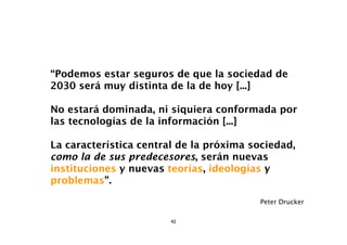 “Podemos estar seguros de que la sociedad de
2030 será muy distinta de la de hoy [...]

No estará dominada, ni siquiera conformada por
las tecnologías de la información [...]

La característica central de la próxima sociedad,
como la de sus predecesores, serán nuevas
instituciones y nuevas teorías, ideologías y
problemas”.

                                         Peter Drucker

                        42
 