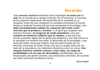 Recordar
“Este proceso social denominado como tecnología no existe por sí
solo, en un mundo de su propia creación. Por el contrario, es uno más
de los aspectos importantes del desarrollo de la sociedad en su
conjunto. Como los que componen la sociedad constituyen al mismo
tiempo el material humano del que está compuesto la tecnología, ésta
debe inevitablemente reflejar los contornos del orden social
concreto que la produce y sostiene. Y, al igual que cualquier otra
aventura humana, no progresa de modo automático, sino que
contiene un elemento subjetivo que la conduce, y que toma las
formas concretas dadas por la gente más poderosa y con más fuerza en
la sociedad, en conflicto con otras. El desarrollo de la tecnología, y por
tanto del orden social que implica, está tan determinado por las
nociones concretas de orden social a las que se acopla como por las
leyes de la naturaleza y las relaciones mecánicas entre las cosas. Este
empeño histórico contiene siempre, como todos, un rango de
posibilidades a la vez que de necesidades; posibilidades que son
conquistadas por gente concreta, para propósitos concretos, de acuerdo
con ideas concretas del destino social”.
                                                              David Noble
                                   43
 