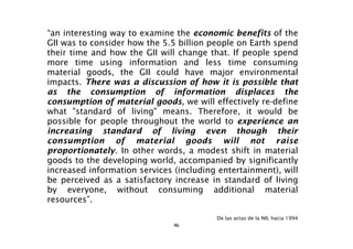 “an interesting way to examine the economic benefits of the
GII was to consider how the 5.5 billion people on Earth spend
their time and how the GII will change that. If people spend
more time using information and less time consuming
material goods, the GII could have major environmental
impacts. There was a discussion of how it is possible that
as the consumption of information displaces the
consumption of material goods, we will effectively re-define
what "standard of living" means. Therefore, it would be
possible for people throughout the world to experience an
increasing standard of living even though their
consumption of material goods will not raise
proportionately. In other words, a modest shift in material
goods to the developing world, accompanied by significantly
increased information services (including entertainment), will
be perceived as a satisfactory increase in standard of living
by everyone, without consuming additional material
resources”.

                                         De las actas de la NII, hacia 1994
                               46
 