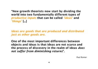 “New growth theorists now start by dividing the
world into two fundamentally different types of
productive inputs that can be called ‘ideas’ and
‘things’ [...]


Ideas are goods that are produced and distributed
just as other goods are.

One of the most important differences between
objects and ideas is that ideas are not scarce and
the process of discovery in the realm of ideas does
not suffer from diminishing returns”.

                                             Paul Romer

                         48
 