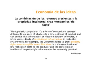 Economía de las ideas
    La combinación de los retornos crecientes y la
      propiedad intelectual crea monopolios ‘de
                        facto’

“Monopolistic competition it's a form of competition between
different firms, each of which sells a different kind of product and
can behave like a monopolist at least temporarily. Of course, it
takes various kinds of institutional infrastructure to make this
system work. For example, the Government has to grant property
rights over intangible assets like ideas. It is the combination of
low replication costs to the producer and the protection of
intellectual property rights that creates the monopoly position”.
                                                          Paul Romer

                                 49
 