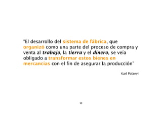 “El desarrollo del sistema de fábrica, que
organizó como una parte del proceso de compra y
venta al trabajo, la tierra y el dinero, se veía
obligado a transformar estos bienes en
mercancías con el fin de asegurar la producción”

                                         Karl Polanyi




                       50
 