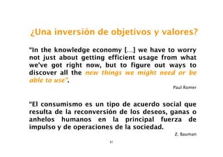 ¿Una inversión de objetivos y valores?

“In the knowledge economy […] we have to worry
not just about getting efficient usage from what
we've got right now, but to figure out ways to
discover all the new things we might need or be
able to use”.
                                          Paul Romer



“El consumismo es un tipo de acuerdo social que
resulta de la reconversión de los deseos, ganas o
anhelos humanos en la principal fuerza de
impulso y de operaciones de la sociedad.
                                          Z. Bauman
                       51
 