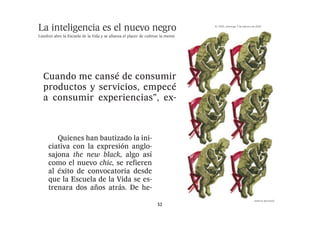 nteligencia es elel nuevo negro neg
                           nuevo
                  mejor antídoto frente al frene- como el nuevo chic, se refieren
                    EL PAÍS, domingo 7 de febrero de 2010




        La inteligencia es
                  sí consumista que tuvo su pico al éxito de convocatoria desde
               | talentos | diseño | moda | estilos | gastronomía |                           tendencias
                                                                                                                                                                      vida & artes 49
                                                                                                                                                                                                                                        en el afán compulsivo de com
                                                                                                                                                                                                                                        prar, aunque, para el grueso de
                                                                                                                                                                                                                                        los mortales, simplemente éste
                                                                                                                                                                                                                                        ya no está al alcance del bolsillo


 re la Escuela de la Vidanuevo negrose afianzaelplacerEscuelade cultivar la
                  en los noventa paray se la Vida y                  acabar es- que la de cultivar la mentela Vida se es-
                                                                                  afianza el placer de
                                                                                                                                                                                                                                           La atípica escuela londinen
                                             Londres abre la Escuela de
               La inteligencia es el
                                                                                                                                                        en el afán compulsivo de com-
                                                                                                                                                        prar, aunque, para el grueso EL PAÍS, domingo 7 de febrero de 2010
                                                                                                                                                                                        de
                                                                                                                                                                                                                                        se propone encarar nuestra vi
                                                                                                                                                                                                                                        da de una forma diferente y a

                  trellándose contra las incerti- trenaratalentos años |atrás.estilos he-              | dos | diseño moda | De | gas
                                                                                                                                                        los mortales, simplemente éste
                                                                        PATRICIA TUBELLA                        cargo de figuras destacadas en          ya no está al alcance del bolsillo.                                             buscar la verdadera sustancia
                                                                                                                                                           La atípica escuela londinen-
               Londres abre la Escuela de la Vida y se afianza el placer de cultivar la mente
                                                                        Londres                                 esos campos, sazonan el menú
                                                                                                                                                        se propone encarar nuestra vi-
                                                                                                                                                                                                                                        en una sociedad obsesionada
                                                                                                                que oferta esta suerte de escue-                                                                                        con la cultura del famoseo y con

                  dumbres del nuevo siglo. “An-
                                                                                                                                                        da de una forma diferente y a
                    PATRICIA TUBELLA                      cargo de figuras destacadasdebatir ideas, refle-
                                                                         Aprender, en                           la-librería: cursos de seis sema-       buscar la verdadera sustancia,                                                  el placer efímero de, por ejem

                     cargo de figuras destacadas en
                    Londres                               esos campos, xionar el menúsuma, cultivar la
                                                                         sazonan —en                            nas sobre materias diversas, se-        en una sociedad obsesionada                                                     plo, adquirir el último bolso de


                                                                                                       La inteligencia es el
                                                          que oferta esta suerte de escue-                                                              con la cultura del famoseo y con
                                                                         mente— sema-  se afianzan como la      siones dominicales en las que                                                                                           moda que cotiza a precios astro

                  tes trabajaba y socializaba, pe-
                    Aprender, debatir ideas, refle-       la-librería: cursos de seis                                                                   el placer efímero de, por ejem-

                     esos campos, sazonan el menú
                    xionar —en suma, cultivar la                         nueva tendencia de moda en-
                                                          nas sobre materias diversas, se-                      se charla sobre la humildad, la         plo, adquirir el último bolso de                                                nómicos.
                    mente— se afianzan como la            siones dominicales en clases urbanitas de un
                                                                         tre las las que                        envidia, el riesgo o el adulterio       moda que cotiza a precios astro-                                                   Previo desembolso de una
                    nueva tendencia de moda en-           se charla sobre la humildad, laha vivido mejores                                              nómicos.




                                                                                              El atípico centro
                                                                         Londres que                            y salidas en grupo a restauran-                                                                                         media de 195 libras (es decir

                  ro no me paraba escue-
                     que oferta esta suerte de a pensar.
                    tre las clases urbanitas de un        envidia, el riesgo o el adulterio                                                                Previo desembolso de una
                    Londres que ha vivido mejores                        tiempos económicos. Aunque
                                                          y salidas en grupo a restauran-              Londres abre la Escuela de la Vida y se afianza
                                                                                                                tes para perfilar el arte de la
                                                                                                                conversación inteligente.
                                                                                                                                                        media de 195 libras (es decir,                                                 unos 223 euros por un curso de
                                                                                                                                                                                                                                       mes y medio de duración), lo
                    tiempos económicos. Aunque            tes para perfilarcuriosidad intelectual no sea
                                                                         la el arte de la                                                               unos 223 euros por un curso de

  ideas, refle- la-librería: cursos de seis sema-                                                                  Quienes han bautizado la ini-                                                                                       estudiantes se emplean a fondo
                    la curiosidad intelectual no sea      conversación afortunadamente patrimonio
                                                                          inteligente.                                                                  mes y medio de duración), los




    cultivar la Cuando me cansé de consumir
                    afortunadamente patrimonio               Quienes han bautizado la ini-
                                                                         de épocas, sí se presenta en ple-      ciativa con la expresión anglo-         estudiantes se emplean a fondo PATRICIA TUBELLA                   cargo de figuras el debate sobre las ansieda
                                                                                                                                                                                                                                       en destacadas en



                                                                                              propone encarar
                    de épocas, sí se presenta en ple-     ciativa con la expresión anglo-                                                               en el debate sobre las ansieda-Londres                            esos campos,des que provoca la vida moder
                                                                                                                                                                                                                                         sazonan el menú
                                                          sajona the new black, algo asírecesión como el
                                                                         no clima de                            sajona the new black, algo así
                     nas sobre materias diversas, se-
                    no clima de recesión como el                                                                                                        des que provoca la vida moder-
                                                                                                                                                                                                                          que oferta esta suerte de escue-
                    mejor antídoto frente al frene-       como el nuevo chic, seantídoto frente al frene-
                                                                         mejor refieren                         como el nuevo chic, se refieren         na —el trabajo y el amor son los                                               na —el trabajo y el amor son lo
                                                                                                                                                                                       Aprender, debatir ideas, refle- la-librería: cursos de seis sema-

 an como la productos y servicios, que
                     siones dominicales en las empecé
                    sí consumista que tuvo su pico        al éxito de convocatoria desde que tuvo su pico
                                                                         sí consumista                          al éxito de convocatoria desde          temas más recurrentes— o se de-                                                temas más recurrentes— o se de
                    en los noventa para acabar es-        que la Escuela de la Vida se es-                                                              jan asesorar sobre las mejores xionar —en suma, cultivar la nas sobre materias diversas, se-
                    trellándose contra las incerti-                      en atrás. De he-
                                                          trenara dos años los noventa para acabar es-          que la Escuela de la Vida se es-                                                                                       jan asesorar sobre las mejore
                                                                                                                                                                                       mente— se afianzan como la siones dominicales en las que
                                                                                                                                                        lecturas y exposiciones de la ac-



                                                                                        ex- el día a día de
                    dumbres del nuevo siglo. “An-                        trellándose contra las incerti-        trenara dos años atrás. De he-          tual oferta cultural. “La Escuela                                              lecturas y exposiciones de la ac
                                                                                                                                                                                       nueva tendencia de moda en- se charla sobre la humildad, la

  e moda en- a se charla atípicoencararla humildad, la
                       consumir experiencias”,centro
                                   El sobre
                                                                                                                                                                                       tre las clases urbanitas de un envidia, el riesgo oferta cultural. “La Escuela
                    tes trabajaba y socializaba, pe-                     dumbres del nuevo siglo. “An-                                                  de la Vida está abierta a todos                                                tual o el adulterio
                    ro no me paraba a pensar. centro                     tes trabajaba y socializaba, pe-                                               aquellos que buscan la aventura
                                                                                                                                                                                                                                       de la Vida está abierta a todo
                                                                                                                                                                                       Londres que ha vivido mejores y salidas en grupo a restauran-
                    Cuando me cansé de consumir                                                                                                         intelectual y personal”, reza uno
                                   propone                             El atípico
                                                                         ro no me paraba a pensar.                                                                                     tiempos económicos. Aunque tes para perfilar el arte de la la aventura
                                                                                                                                                                                                                                       aquellos que buscan
  nitas de un envidia,manera reflexiva
                                   el día riesgo o el adulterio
                                    el
                    productos y servicios, empecé                                                                                                       de los lemas de este centro fra-


                  plica Michelle, una asesora fi-
                                          a día de                       Cuando me cansé de consumir                                                                                                                      conversaciónintelectual y personal”, reza uno
                                                                                                                                                                                                                                         inteligente.




                                                                         sobre su manera reflexiva
                    a consumir experiencias”, ex-                                                                                                       guado por Sophie Howard, anti- curiosidad intelectual no sea
                                                                                                                                                                                       la
                    plica Michelle, una asesora fi-                    propone encarar
                                                                         productos y servicios, empecé                                                  gua responsable de exposicio-  afortunadamente patrimonio                      de los lemas de este centro fra
                                                                                                                                                                                                                             Quienes han bautizado la ini-
                                                                       el día a día de
  ido mejores y salidas enclases se         grupo a restauran- reflexiva
                    nanciera de 32 años, sobre su                                                                                                       nes en la Tate Modern que ha
                    decisión de apuntarse a la Es-
                                                                         a consumir experiencias”, ex-                                                  contado con el apoyo de nom- épocas, sí se presenta en ple-
                                                                                                                                                                                       de                                 ciativa con la expresiónSophie Howard, anti
                                                                                                                                                                                                                                       guado por anglo-


                  nancieraperfilar elaños,de la
                                   asesora sobre 32
                                          de
                                                                         plica Michelle, una asesora fi-                                                bres de las letras, de las artes clima de recesión como el
                                                                                                                                                                                       no                                 sajona the new black, algo así de exposicio
                                                                                                                                                                                                                                       gua responsable
                    cuela de la Vida (The School of
                                   En las
                    Life) con el objetivo de expan-                    manera
                                                                         nanciera de 32 años, sobre su                                                                                 mejor antídoto frente al frene- como el nuevo chic, se refieren
                                                                                                                                                        visuales, de polemistas y firmas                                               nes en la Tate Modern que ha
  os. Aunque tes para
                    dir sus horizontes sin que el
                    talonario fuera el requisito in-
                                   lecturas y contra
                                                            arte         decisión de apuntarse a la Es-                                                 del periodismo.
                                                                                                                                                           Que millones de personas si-
                                                                                                                                                                                       sí consumista que tuvo su pico al éxito de convocatoria desde
                                                                                                                                                                                                                                       contado con el apoyo de nom
                                                                                                                                                                                       en los noventa para acabar es- que la Escuela de la Vida letras, de las arte
                                                                                                                                                                                                                                       bres de las se es-

  ctual no sea decisiónconsumismo
                     conversación inteligente. En a clasesEs-
                                        de apuntarse las la se
                    dispensable.                                         cuela de la Vida (The School of                                                gan online los debates sobre el
                                   el
                        Ubicado en el barrio litera-                     Life) con el objetivo de expan-                                                mundo de hoy que proponen      trellándose contra las incerti- trenara dos años atrás. De he-
                                                                                                                                                                                                                                       visuales, de polemistas y firma
                                                                                                                                                                                       dumbres del nuevo siglo. “An-
                    rio de Bloomsbury, el centro es-
                    tá orientado a mejorar la cali-                    asesora sobre
                                                                         dir sus horizontes sin que el                                                  grupos como el estadounidense
                                                                                                                                                        TED, en un arco más modesto, o trabajaba y socializaba, pe-
                                                                                                                                                                                       tes
                                                                                                                                                                                                                                       del periodismo.

   patrimonio cuela de la Vida (Thela ini-
                         Quienes han bautizado School of
                                                                         talonario fuera el requisito in-                                                                                                                                  Que millones de personas si
                    dad de vida de sus alumnos, la
                    mayoría profesionales urbanos
                                                                       lecturas y contra
                                                          cho, abría sus puertas el mismo
                                                          día en que se dispensable.
                                                                         confirmaba el co-                                 El atípico centro            el británico Intelligence2, vie- no me paraba a pensar.
                                                                                                                                                        nen a confirmar esa tendencia
                                                                                                                                                                                       ro                                              gan online los debates sobre e



                                                                                              En las clases se
                                                                                                                                                                                       Cuando me cansé de consumir
                    entre los 20 y los 40 años, a                      el consumismo
                                                          lapso financiero del banco inver- el barrio litera-
                                                                             Ubicado en                                    propone encarar              en boga. “¿Necesitas engrasar                                                  mundo de hoy que proponen
 senta en ple- ciativa con la expresión anglo-
                    ayudarles a buscar un enfoque         sor Lehman Brothers al otro la-
                                                                         rio de Bloomsbury, el centro es-                                               tu faceta intelectual? Apúntateproductos y servicios, empecé
                                                                                                                                                                                                                                       grupos como el estadounidense


   ón como el Life) con el objetivo deasí
                     sajona the new black, algo expan-
                    más constructivo de su existen-       do del Atlántico, un augurio de                                  el día a día de              al Book Slam”, reza tambiénalaconsumir experiencias”, ex-
                                                                                                                                                                                                                                       TED, en un arco más modesto, o
                    cia y a afrontar cuestiones tan-      la negra etapa tá orientado a mejorar la cali-
                                                                         financiera que es-                                                             promoción de uno de los clubes plica Michelle, una asesora fi-
                    to tiempo aparcadas, como la          taba por venirdad su profundo sus alumnos, la
                                                                          y de de vida de                                  manera reflexiva
                                                                                                                cho, abría sus puertas el mismo         más solicitados de la noche lon-
                                                                                                                                                                                       nanciera de 32 años, sobre su                   el británico Intelligence2, vie



                                                                                              asesora sobreclases se
                    insatisfacción laboral o los re-      impacto social.mayoría profesionales urbanos          día en que se confirmaba el co-         dinense. En este local las actua-                                              nen a confirmar esa tendencia

 nte al frene- dir sus nuevo chic, se refieren
                     como el horizontes sin que el
                    tos que entrañan las relaciones          Los estudios psicológicos in-                                                              ciones musicales se simulta-   decisión de apuntarse a la Es-
                                                                         entre los 20 y los 40 años, a          lapso financiero del banco inver-                                                                                      en boga. “¿Necesitas engrasa
                    personales o la vida familiar. Y,     sisten ahora más que nunca en                                                                 nean sobre el escenario concuela de la Vida (The School of
                                                                                                                                                                                         la
                    sobre todo, a poner a trabajar                       ayudarles a buscar un enfoque
                                                          que dedicar parte de nuestro                                     En las
                                                                                                                sor Lehman Brothers al otro la-         participación de novelistas tanLife) con el objetivo de expan-                  tu faceta intelectual? Apúntate
                                                                         más constructivo de su existen-        do del Atlántico, un augurio de                                                                                         al Book Slam”, reza también la
                    el intelecto con vistas a la pro-     tiempo al mero placer de pensar
                                                                                                                           asesora sobre                populares como Nick Hornby, sus horizontes sin que el
                                                                                                                                                                                       dir
 tuvo su pico talonario fuera el requisito in-
                     al éxito de convocatoria desde
                    pia recreación.                       en ideas o propósitos a afrontar cuestiones tan-
                                                                         cia y es esencial                      la negra etapa financiera que es-       Monica Ali o Irving Welsh. El                                                   promoción de uno de los clube



                                                                                              lecturas y contra
                                                                                                                                                                                       talonario fuera el requisito in-
                        Lecciones y conferencias so-
                    bre literatura, arte o filosofía, a
                                                          para llevar una vida feliz. Algu-
                                                                         to tiempo aparcadas, como la
                                                          nos detectan un cierto hartazgo
                                                                                                                           lecturas y contra
                                                                                                                taba por venir y de sumarcos balfagón
                                                                                                                                       profundo
                                                                                                                                                        conocimiento, en definitiva, es
                                                                                                                                                        ahora el poder.                dispensable.                                     más solicitados de la noche lon
                                                                                                                           el consumismo
  a acabar es-LAS COLECCIONES Escuela de la Vida se es-
                     que la DE EL PAÍS
                                                                         insatisfacción laboral o los re-       impacto social.                                                             Ubicado en el barrio litera-                dinense. En este local las actua

                  dispensable.                                           tos que entrañan las relaciones
                                                                         personales o la vida familiar. Y,
                                                                                                                   Los estudios psicológicos in-
                                                                                                                sisten ahora más que nunca en
                                                                                                                                                                                       rio de Bloomsbury, el centro es-
                                                                                                                                                                                       tá orientado a mejorar la cali-
                                                                                                                                                                                                                                        ciones musicales se simulta
                                                                                                                                                                                                                                        nean sobre el escenario con la
                     trenara dos años atrás. De he-
   las incerti-Las crónicas de
                                                                                              el consumismo
                                                                         sobre todo, a poner a trabajar         que dedicar parte de nuestro                                           dad de vida de sus alumnos, la cho, abría susparticipación de novelistas tan
                                                                                                                                                                                                                                         puertas el mismo


 o siglo. “An-David Attenboroughel barrio litera-
                        Ubicado en                                       el intelecto con vistas a la pro-      tiempo al mero placer de pensar                                        mayoría profesionales urbanos día en que sepopulares como Nick Hornby
                                                                                                                                                                                                                                         confirmaba el co-
                                                                         pia recreación.                        en ideas o propósitos es esencial                                      entre los 20 y los 40 años, a lapso financiero del banco inver-
                                                                                                                                                                                                                                        Monica Ali o Irving Welsh. E
                                                                             Lecciones y conferencias so-       para llevar una vida feliz. Algu-                                      ayudarles a buscar un enfoque sor Lehman Brothers al otro en definitiva, e
                                                                                                                                                                                                                                        conocimiento, la-

                  rio de Bloomsbury, el centro es-
                                                                         bre literatura, arte o filosofía, a    nos detectan un cierto hartazgo                                        más constructivo de su existen- dobalfagón ahora el poder. de
                                                                                                                                                                                                                      marcos del Atlántico, un augurio

  ializaba, pe-Los documentales del investigador,                                   52                                                                                            cia y a afrontar cuestiones tan-
                                                                                                                                                                                  to tiempo aparcadas, como la
                                                                                                                                                                                                                       la negra etapa financiera que es-
                                                                                                                                                                                                                       taba por venir y de su profundo


                  tá atípico a mejorar la
                     Eldesde el próximo LAS centro
                                                                                                                                                                                  insatisfacción laboral o los re-     impacto social.
 a a pensar.a la ventaorientado COLECCIONES DE EL PAÍS cali-
                                             domingo                                                                                                                              tos que entrañan las relaciones
                                                                                                                                                                                  personales o la vida familiar. Y,
                                                                                                                                                                                                                          Los estudios psicológicos in-
                                                                                                                                                                                                                       sisten ahora más que nunca en

 de consumir                                                            Las crónicas de
                    J. D. Q.                              co, EL PAÍS le trae una colección
                                                          exclusiva de este prestigioso in-                                                                                       sobre todo, a poner a trabajar       que dedicar parte de nuestro
                    Sir David Attenborough era ape-       vestigador que consta de 15 docu-                                                                                       el intelecto con vistas a la pro-    tiempo al mero placer de pensar
 