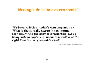 Ideología de la ‘nueva economía’



“We have to look at today’s economy and say
“What is that’s really scarce in the Internet
economy?” And the answer is ‘attention’ [...] So
being able to capture someone’s attention at the
right time is a very valuable asset”.
                                 Hal Varian, Google Chief Economist




                        53
 