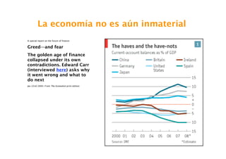 La economía no es aún inmaterial
A special report on the future of finance


Greed—and fear
The golden age of finance
collapsed under its own
contradictions. Edward Carr
(interviewed here) asks why
it went wrong and what to
do next
Jan 22nd 2009 | From The Economist print edition




                                                   54
 