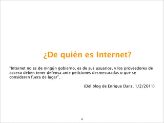 ¿De quién es Internet?
“Internet no es de ningún gobierno, es de sus usuarios, y los proveedores de
acceso deben tener defensa ante peticiones desmesuradas o que se
consideren fuera de lugar”.

                                          (Del blog de Enrique Dans, 1/2/2011)




                                      4
 