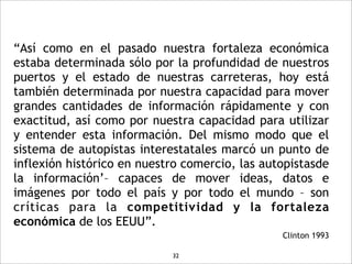 “Así como en el pasado nuestra fortaleza económica
estaba determinada sólo por la profundidad de nuestros
puertos y el estado de nuestras carreteras, hoy está
también determinada por nuestra capacidad para mover
grandes cantidades de información rápidamente y con
exactitud, así como por nuestra capacidad para utilizar
y entender esta información. Del mismo modo que el
sistema de autopistas interestatales marcó un punto de
inflexión histórico en nuestro comercio, las autopistasde
la información’– capaces de mover ideas, datos e
imágenes por todo el país y por todo el mundo – son
críticas para la competitividad y la fortaleza
económica de los EEUU”.
                                                Clinton 1993

                            32
 