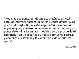 “Hoy más que nunca el liderazgo tecnológico es vital
para los intereses nacionales de los Estados Unidos. A las
puertas del siglo XXI, nuestra capacidad para dominar
el poder y la promesa de los avances en las tecnologías
punta determinarán en gran medida nuestra prosperidad
nacional, nuestra seguridad y nuestra influencia global,
y con ellas el estándar y la calidad de vida de nuestra
gente"

                                                 Clinton 1993




                            33
 