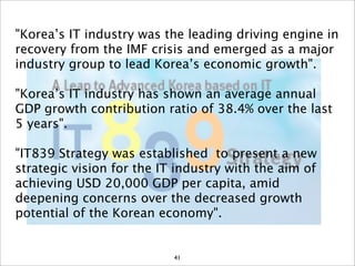 "Korea’s IT industry was the leading driving engine in
recovery from the IMF crisis and emerged as a major
industry group to lead Korea’s economic growth".

"Korea’s IT industry has shown an average annual
GDP growth contribution ratio of 38.4% over the last
5 years".

"IT839 Strategy was established to present a new
strategic vision for the IT industry with the aim of
achieving USD 20,000 GDP per capita, amid
deepening concerns over the decreased growth
potential of the Korean economy".


                           41
 