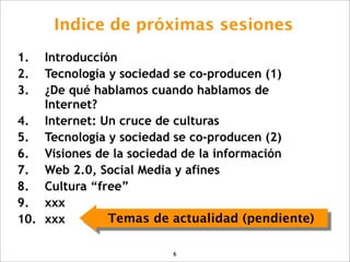 Indice de próximas sesiones
1.  Introducción
2.  Tecnología y sociedad se co-producen (1)
3.  ¿De qué hablamos cuando hablamos de
    Internet?
4. Internet: Un cruce de culturas
5. Tecnología y sociedad se co-producen (2)
6. Visiones de la sociedad de la información
7. Web 2.0, Social Media y afines
8. Cultura “free”
9. xxx
10. xxx        Temas de actualidad (pendiente)

                        6
 