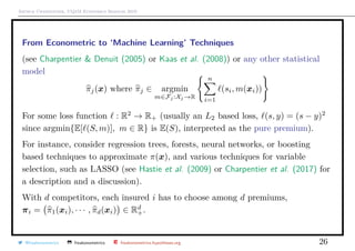 Arthur Charpentier, UQ`aM Economics Seminar 2019
From Econometric to ‘Machine Learning’ Techniques
(see Charpentier & Denuit (2005) or Kaas et al. (2008)) or any other statistical
model
πj(x) where πj ∈ argmin
m∈Fj :Xj →R
n
i=1
(si, m(xi))
For some loss function : R2
→ R+ (usually an L2 based loss, (s, y) = (s − y)2
since argmin{E[ (S, m)], m ∈ R} is E(S), interpreted as the pure premium).
For instance, consider regression trees, forests, neural networks, or boosting
based techniques to approximate π(x), and various techniques for variable
selection, such as LASSO (see Hastie et al. (2009) or Charpentier et al. (2017) for
a description and a discussion).
With d competitors, each insured i has to choose among d premiums,
πi = π1(xi), · · · , πd(xi) ∈ Rd
+.
@freakonometrics freakonometrics freakonometrics.hypotheses.org 26
 