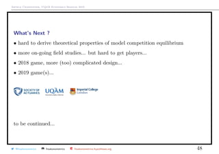 Arthur Charpentier, UQ`aM Economics Seminar 2019
What’s Next ?
• hard to derive theoretical properties of model competition equilibrium
• more on-going ﬁeld studies... but hard to get players...
• 2018 game, more (too) complicated design...
• 2019 game(s)...
to be continued...
@freakonometrics freakonometrics freakonometrics.hypotheses.org 48
 