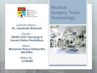 Medical
                            Surgery Tools
                            Technology
      Lecture’s Name :
  Dr. Jamaludin Badusah

         Course :
 GGGE 2123 Teknologi &
Inovasi Dalam Pendidikan

        Name :
Mohamad Nazrul Hafeez Bin
       Md Riffin

       Matrix No :
        A128390
 