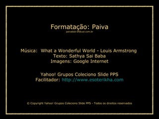 Paiva Slides
Música: What a Wonderful World - Louis Armstrong
Texto: Sathya Sai Baba
Imagens: Google Internet
Yahoo! Grupos Coleciono Slide PPS
Facilitador: http://www.esoterikha.com
Formatação: Paiva
paivabsb-df@uol.com.br
© Copyright Yahoo! Grupos Coleciono Slide PPS - Todos os direitos reservados
 
